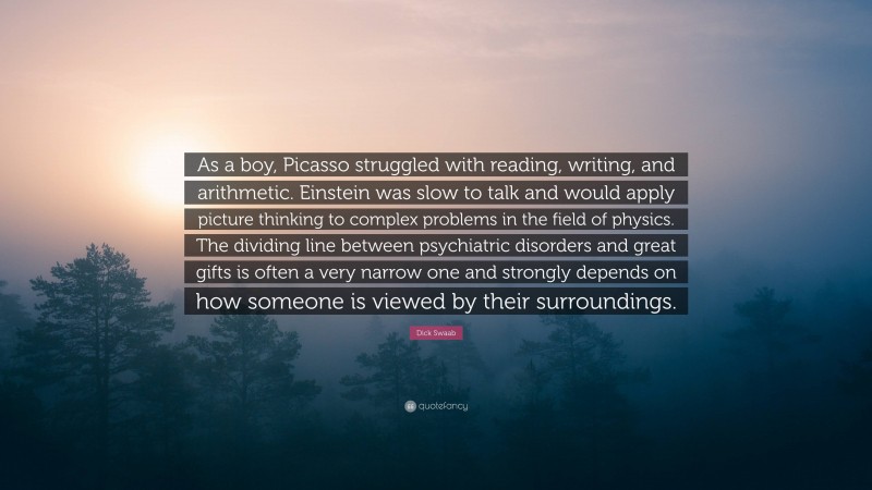 Dick Swaab Quote: “As a boy, Picasso struggled with reading, writing, and arithmetic. Einstein was slow to talk and would apply picture thinking to complex problems in the field of physics. The dividing line between psychiatric disorders and great gifts is often a very narrow one and strongly depends on how someone is viewed by their surroundings.”