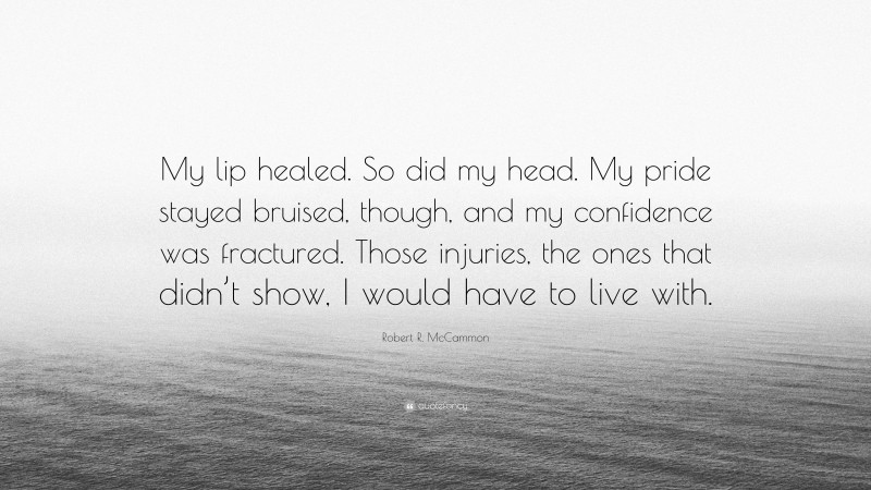 Robert R. McCammon Quote: “My lip healed. So did my head. My pride stayed bruised, though, and my confidence was fractured. Those injuries, the ones that didn’t show, I would have to live with.”