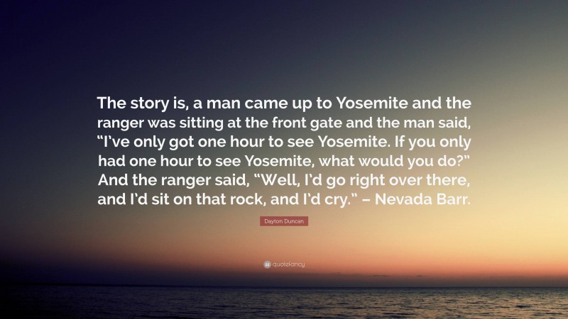 Dayton Duncan Quote: “The story is, a man came up to Yosemite and the ranger was sitting at the front gate and the man said, “I’ve only got one hour to see Yosemite. If you only had one hour to see Yosemite, what would you do?” And the ranger said, “Well, I’d go right over there, and I’d sit on that rock, and I’d cry.” – Nevada Barr.”