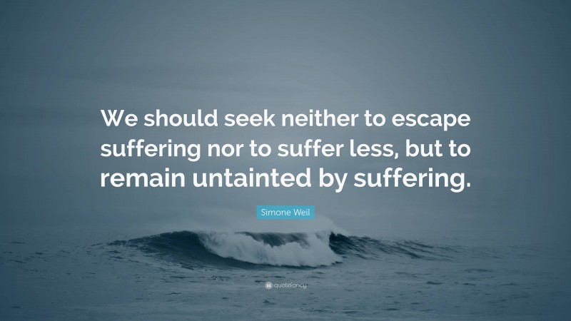 Simone Weil Quote: “We should seek neither to escape suffering nor to suffer less, but to remain untainted by suffering.”