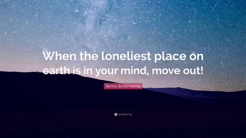 Benny Bellamacina Quote: “When the loneliest place on earth is in your mind, move out!”