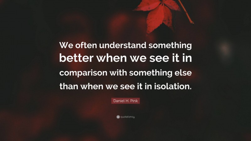 Daniel H. Pink Quote: “We often understand something better when we see it in comparison with something else than when we see it in isolation.”