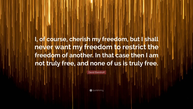 David Ebershoff Quote: “I, of course, cherish my freedom, but I shall never want my freedom to restrict the freedom of another. In that case then I am not truly free, and none of us is truly free.”