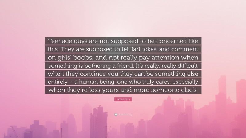 Karole Cozzo Quote: “Teenage guys are not supposed to be concerned like this. They are supposed to tell fart jokes, and comment on girls’ boobs, and not really pay attention when something is bothering a friend. It’s really, really difficult when they convince you they can be something else entirely – a human being, one who truly cares, especially when they’re less yours and more someone else’s.”