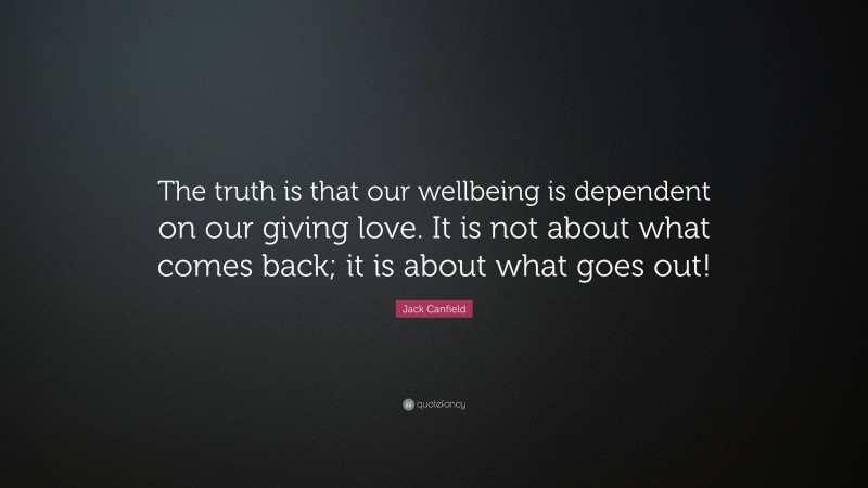 Jack Canfield Quote: “The truth is that our wellbeing is dependent on our giving love. It is not about what comes back; it is about what goes out!”