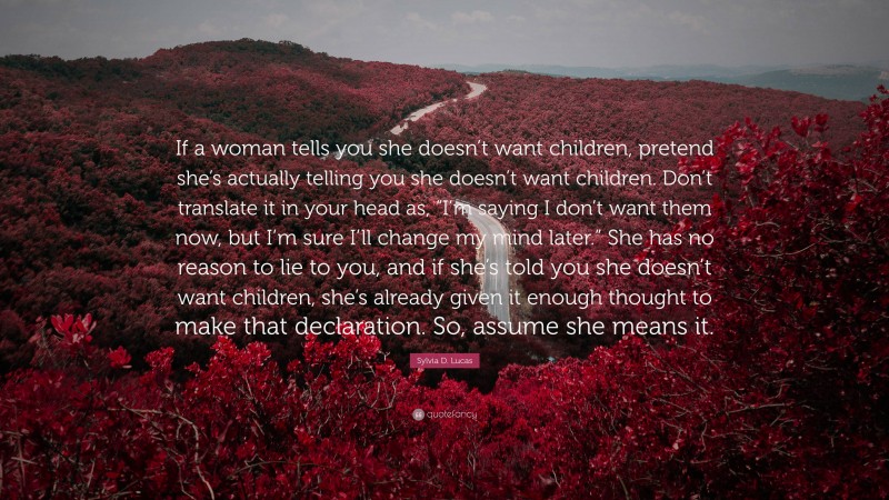 Sylvia D. Lucas Quote: “If a woman tells you she doesn’t want children, pretend she’s actually telling you she doesn’t want children. Don’t translate it in your head as, “I’m saying I don’t want them now, but I’m sure I’ll change my mind later.” She has no reason to lie to you, and if she’s told you she doesn’t want children, she’s already given it enough thought to make that declaration. So, assume she means it.”