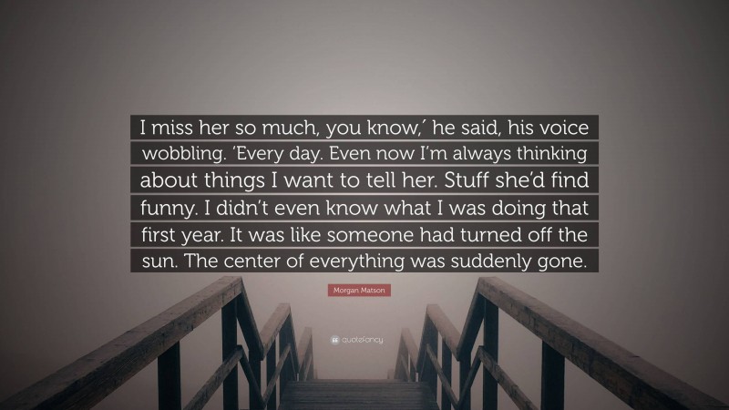 Morgan Matson Quote: “I miss her so much, you know,′ he said, his voice wobbling. ‘Every day. Even now I’m always thinking about things I want to tell her. Stuff she’d find funny. I didn’t even know what I was doing that first year. It was like someone had turned off the sun. The center of everything was suddenly gone.”