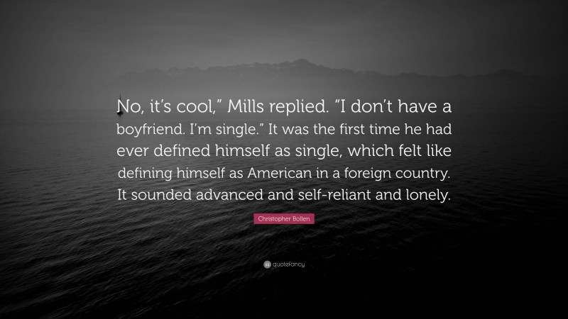 Christopher Bollen Quote: “No, it’s cool,” Mills replied. “I don’t have a boyfriend. I’m single.” It was the first time he had ever defined himself as single, which felt like defining himself as American in a foreign country. It sounded advanced and self-reliant and lonely.”