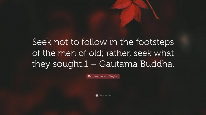 Barbara Brown Taylor Quote: “Seek not to follow in the footsteps of the men of old; rather, seek what they sought.1 – Gautama Buddha.”