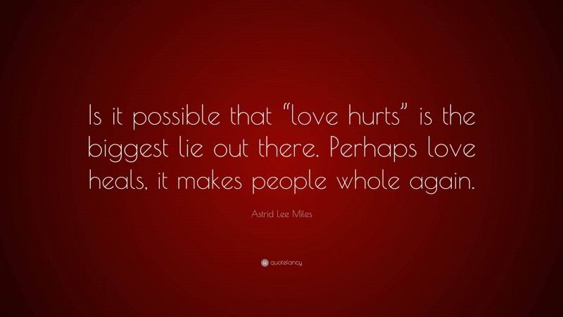 Astrid Lee Miles Quote: “Is it possible that “love hurts” is the biggest lie out there. Perhaps love heals, it makes people whole again.”