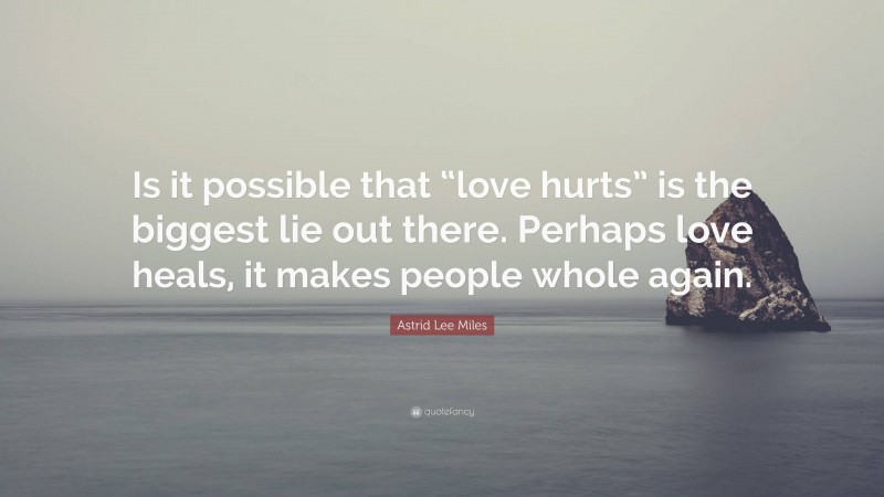 Astrid Lee Miles Quote: “Is it possible that “love hurts” is the biggest lie out there. Perhaps love heals, it makes people whole again.”