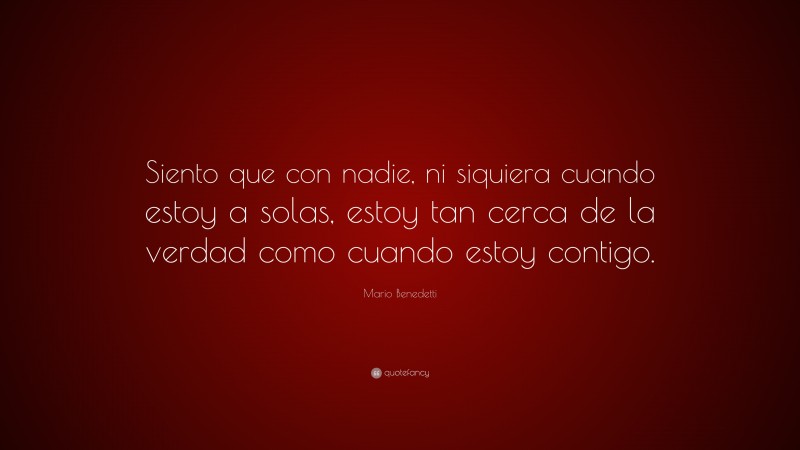 Mario Benedetti Quote: “Siento que con nadie, ni siquiera cuando estoy a solas, estoy tan cerca de la verdad como cuando estoy contigo.”