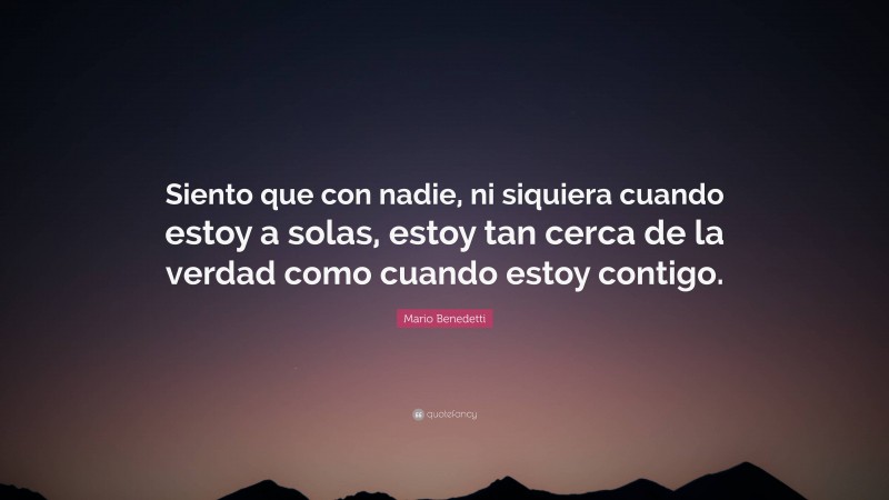 Mario Benedetti Quote: “Siento que con nadie, ni siquiera cuando estoy a solas, estoy tan cerca de la verdad como cuando estoy contigo.”