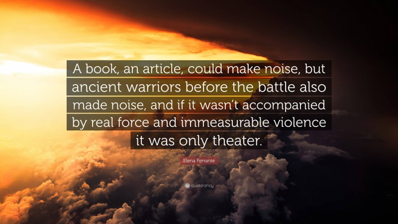Elena Ferrante Quote: “A book, an article, could make noise, but ancient warriors before the battle also made noise, and if it wasn’t accompanied by real force and immeasurable violence it was only theater.”
