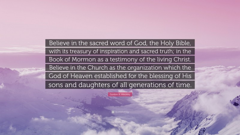 Gordon B. Hinckley Quote: “Believe in the sacred word of God, the Holy Bible, with its treasury of inspiration and sacred truth; in the Book of Mormon as a testimony of the living Christ. Believe in the Church as the organization which the God of Heaven established for the blessing of His sons and daughters of all generations of time.”