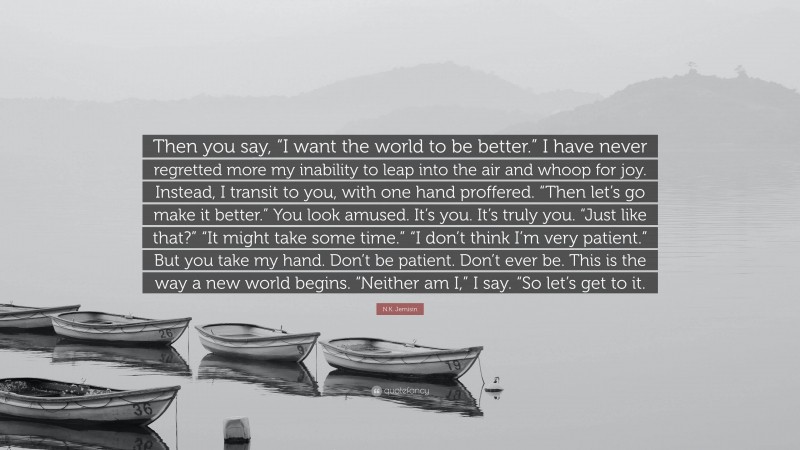 N.K. Jemisin Quote: “Then you say, “I want the world to be better.” I have never regretted more my inability to leap into the air and whoop for joy. Instead, I transit to you, with one hand proffered. “Then let’s go make it better.” You look amused. It’s you. It’s truly you. “Just like that?” “It might take some time.” “I don’t think I’m very patient.” But you take my hand. Don’t be patient. Don’t ever be. This is the way a new world begins. “Neither am I,” I say. “So let’s get to it.”