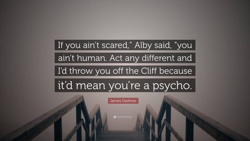 James Dashner Quote: “If you ain’t scared,” Alby said, “you ain’t human. Act any different and I’d throw you off the Cliff because it’d mean you’re a psycho.”