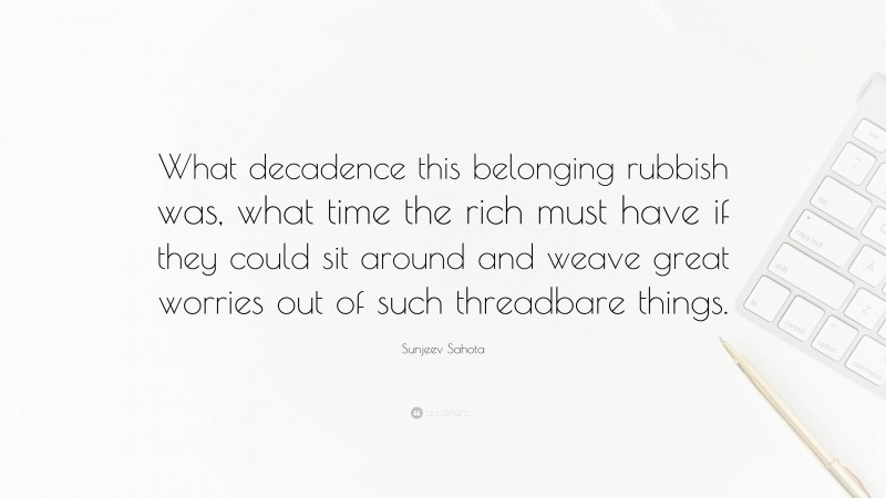 Sunjeev Sahota Quote: “What decadence this belonging rubbish was, what time the rich must have if they could sit around and weave great worries out of such threadbare things.”
