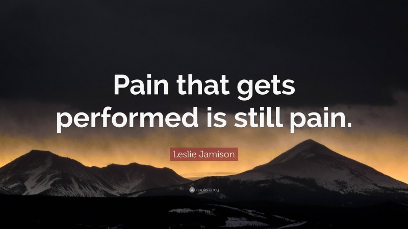 Leslie Jamison Quote: “Pain that gets performed is still pain.”