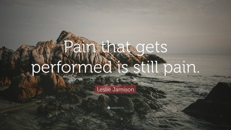 Leslie Jamison Quote: “Pain that gets performed is still pain.”