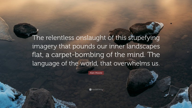 Alan Moore Quote: “The relentless onslaught of this stupefying imagery that pounds our inner landscapes flat, a carpet-bombing of the mind. The language of the world, that overwhelms us.”