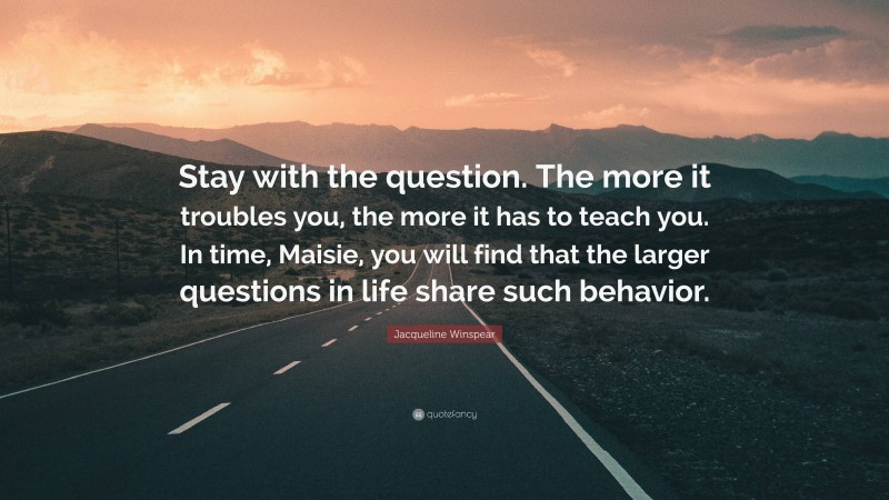 Jacqueline Winspear Quote: “Stay with the question. The more it troubles you, the more it has to teach you. In time, Maisie, you will find that the larger questions in life share such behavior.”