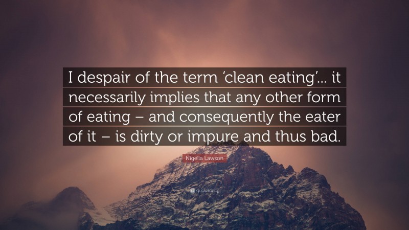 Nigella Lawson Quote: “I despair of the term ‘clean eating’... it necessarily implies that any other form of eating – and consequently the eater of it – is dirty or impure and thus bad.”