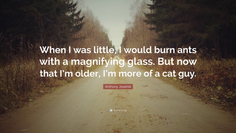 Anthony Jeselnik Quote: “When I was little, I would burn ants with a magnifying glass. But now that I’m older, I’m more of a cat guy.”