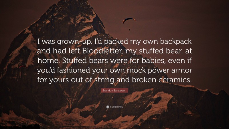 Brandon Sanderson Quote: “I was grown-up. I’d packed my own backpack and had left Bloodletter, my stuffed bear, at home. Stuffed bears were for babies, even if you’d fashioned your own mock power armor for yours out of string and broken ceramics.”