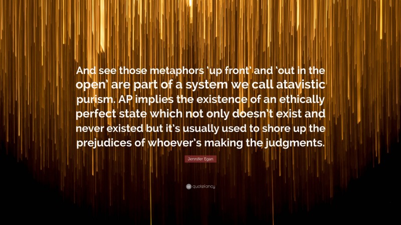 Jennifer Egan Quote: “And see those metaphors ‘up front’ and ‘out in the open’ are part of a system we call atavistic purism. AP implies the existence of an ethically perfect state which not only doesn’t exist and never existed but it’s usually used to shore up the prejudices of whoever’s making the judgments.”