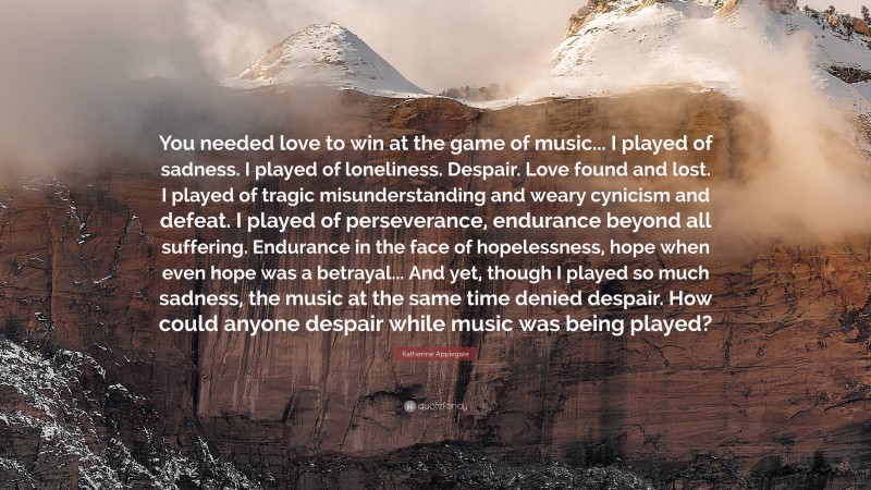 Katherine Applegate Quote: “You needed love to win at the game of music... I played of sadness. I played of loneliness. Despair. Love found and lost. I played of tragic misunderstanding and weary cynicism and defeat. I played of perseverance, endurance beyond all suffering. Endurance in the face of hopelessness, hope when even hope was a betrayal... And yet, though I played so much sadness, the music at the same time denied despair. How could anyone despair while music was being played?”