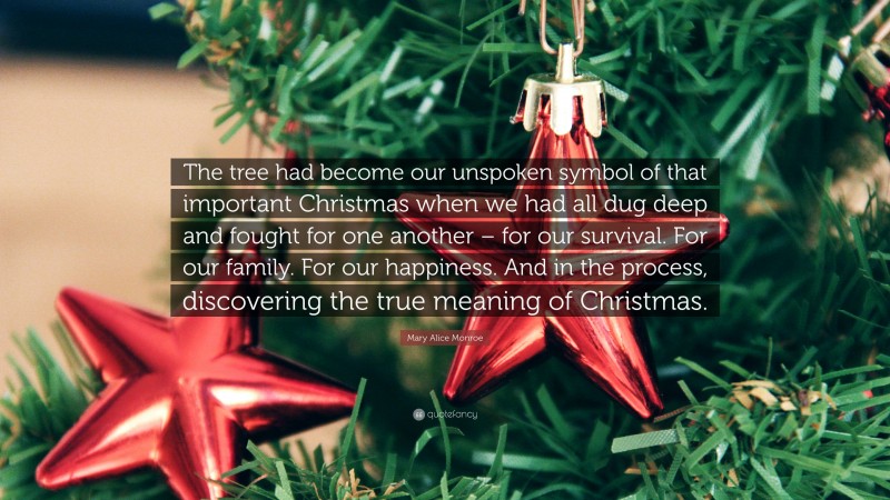 Mary Alice Monroe Quote: “The tree had become our unspoken symbol of that important Christmas when we had all dug deep and fought for one another – for our survival. For our family. For our happiness. And in the process, discovering the true meaning of Christmas.”