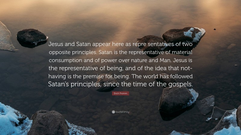 Erich Fromm Quote: “Jesus and Satan appear here as repre sentatives of two opposite principles. Satan is the representative of material consumption and of power over nature and Man. Jesus is the representative of being, and of the idea that not-having is the premise for being. The world has followed Satan’s principles, since the time of the gospels.”