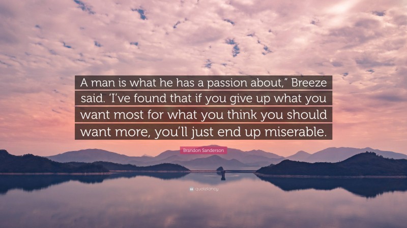 Brandon Sanderson Quote: “A man is what he has a passion about,” Breeze said. ‘I’ve found that if you give up what you want most for what you think you should want more, you’ll just end up miserable.”