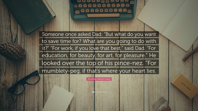 Ernestine Gilbreth Carey Quote: “Someone once asked Dad: “But what do you want to save time for? What are you going to do with it?” “For work, if you love that best,” said Dad. “For education, for beauty, for art, for pleasure.” He looked over the top of his pince-nez. “For mumblety-peg, if that’s where your heart lies.”