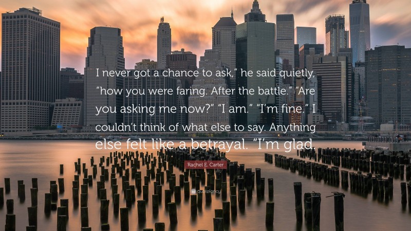 Rachel E. Carter Quote: “I never got a chance to ask,” he said quietly, “how you were faring. After the battle.” “Are you asking me now?” “I am.” “I’m fine.” I couldn’t think of what else to say. Anything else felt like a betrayal. “I’m glad.”