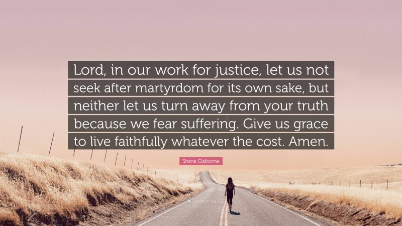 Shane Claiborne Quote: “Lord, in our work for justice, let us not seek after martyrdom for its own sake, but neither let us turn away from your truth because we fear suffering. Give us grace to live faithfully whatever the cost. Amen.”