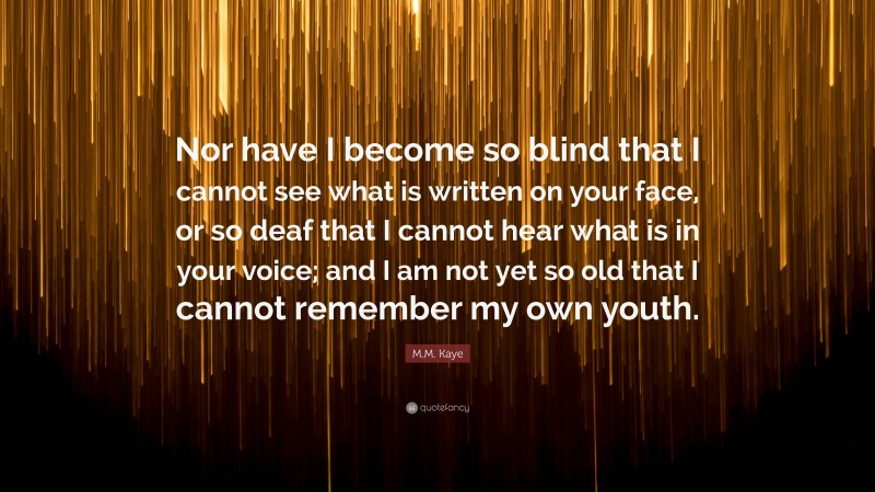 M.M. Kaye Quote: “Nor have I become so blind that I cannot see what is written on your face, or so deaf that I cannot hear what is in your voice; and I am not yet so old that I cannot remember my own youth.”