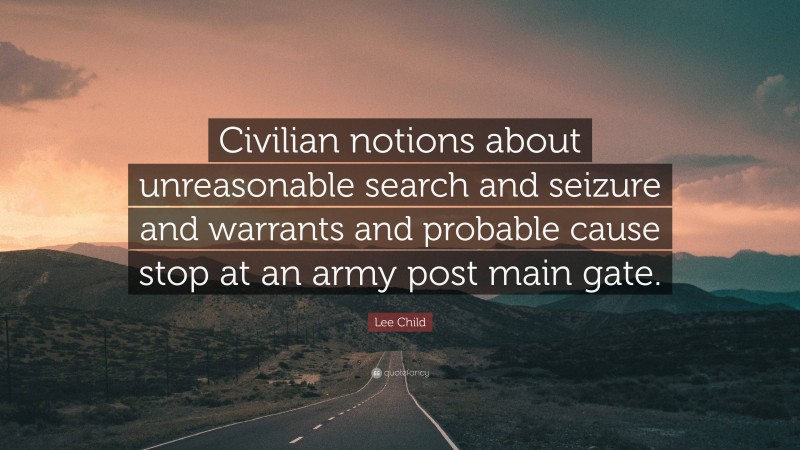 Lee Child Quote: “Civilian notions about unreasonable search and seizure and warrants and probable cause stop at an army post main gate.”