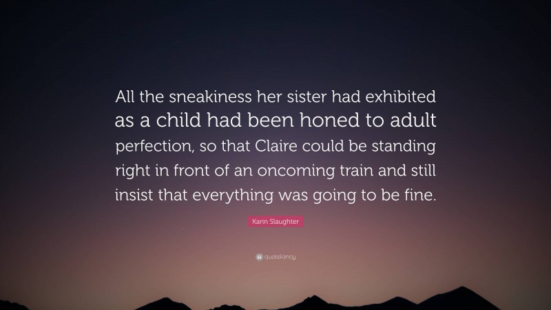 Karin Slaughter Quote: “All the sneakiness her sister had exhibited as a child had been honed to adult perfection, so that Claire could be standing right in front of an oncoming train and still insist that everything was going to be fine.”