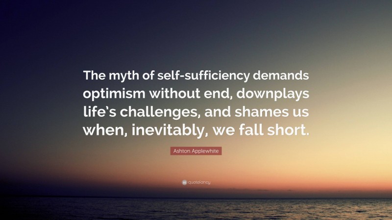 Ashton Applewhite Quote: “The myth of self-sufficiency demands optimism without end, downplays life’s challenges, and shames us when, inevitably, we fall short.”