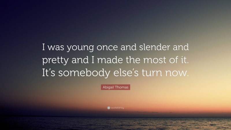 Abigail Thomas Quote: “I was young once and slender and pretty and I made the most of it. It’s somebody else’s turn now.”