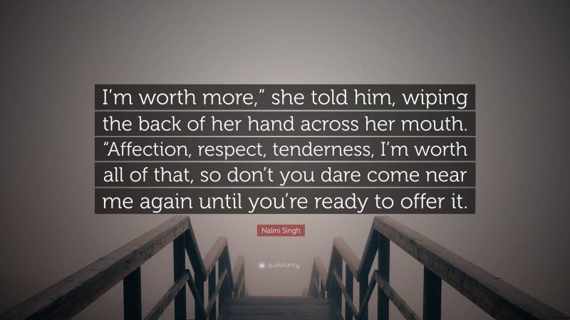 Nalini Singh Quote: “I’m worth more,” she told him, wiping the back of her hand across her mouth. “Affection, respect, tenderness, I’m worth all of that, so don’t you dare come near me again until you’re ready to offer it.”
