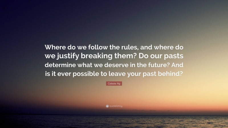 Celeste Ng Quote: “Where do we follow the rules, and where do we justify breaking them? Do our pasts determine what we deserve in the future? And is it ever possible to leave your past behind?”