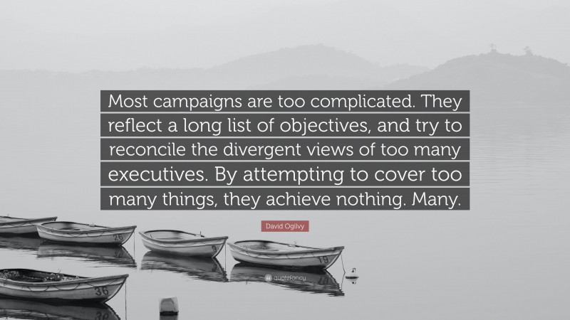 David Ogilvy Quote: “Most campaigns are too complicated. They reflect a long list of objectives, and try to reconcile the divergent views of too many executives. By attempting to cover too many things, they achieve nothing. Many.”