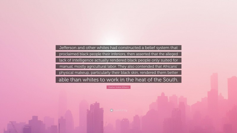 Heather Andrea Williams Quote: “Jefferson and other whites had constructed a belief system that proclaimed black people their inferiors, then asserted that the alleged lack of intelligence actually rendered black people only suited for manual, mostly agricultural labor. They also contended that Africans’ physical makeup, particularly their black skin, rendered them better able than whites to work in the heat of the South.”