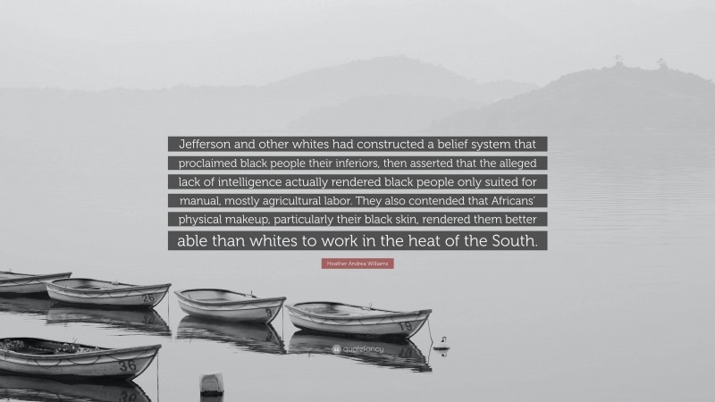 Heather Andrea Williams Quote: “Jefferson and other whites had constructed a belief system that proclaimed black people their inferiors, then asserted that the alleged lack of intelligence actually rendered black people only suited for manual, mostly agricultural labor. They also contended that Africans’ physical makeup, particularly their black skin, rendered them better able than whites to work in the heat of the South.”