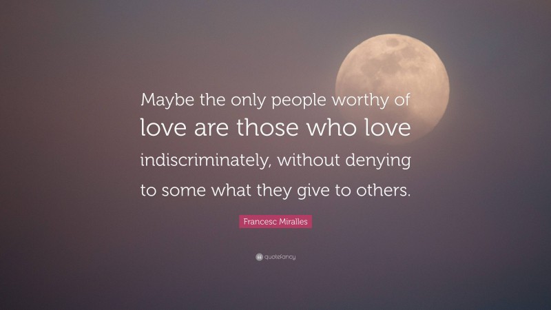 Francesc Miralles Quote: “Maybe the only people worthy of love are those who love indiscriminately, without denying to some what they give to others.”