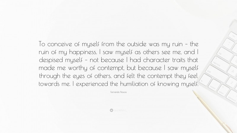 Fernando Pessoa Quote: “To conceive of myself from the outside was my ruin – the ruin of my happiness. I saw myself as others see me, and I despised myself – not because I had character traits that made me worthy of contempt, but because I saw myself through the eyes of others, and felt the contempt they feel towards me. I experienced the humiliation of knowing myself.”