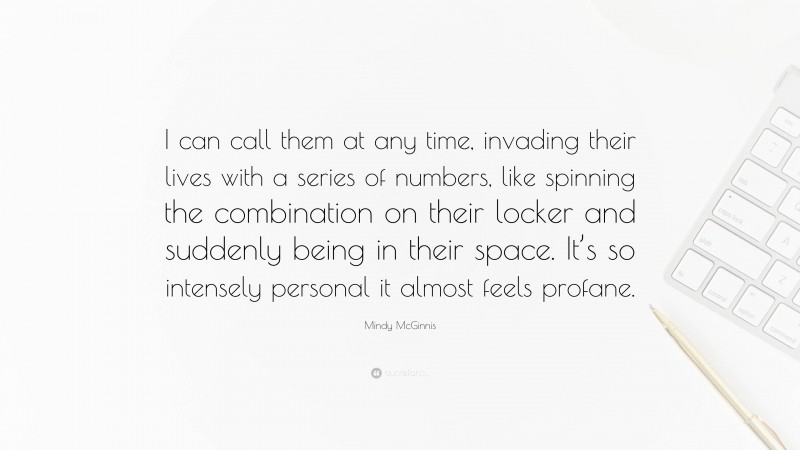 Mindy McGinnis Quote: “I can call them at any time, invading their lives with a series of numbers, like spinning the combination on their locker and suddenly being in their space. It’s so intensely personal it almost feels profane.”